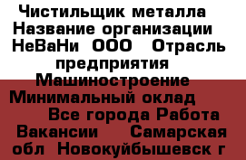 Чистильщик металла › Название организации ­ НеВаНи, ООО › Отрасль предприятия ­ Машиностроение › Минимальный оклад ­ 50 000 - Все города Работа » Вакансии   . Самарская обл.,Новокуйбышевск г.